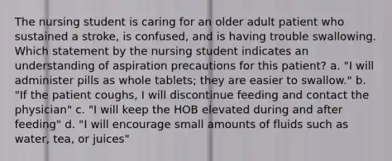 The nursing student is caring for an older adult patient who sustained a stroke, is confused, and is having trouble swallowing. Which statement by the nursing student indicates an understanding of aspiration precautions for this patient? a. "I will administer pills as whole tablets; they are easier to swallow." b. "If the patient coughs, I will discontinue feeding and contact the physician" c. "I will keep the HOB elevated during and after feeding" d. "I will encourage small amounts of fluids such as water, tea, or juices"