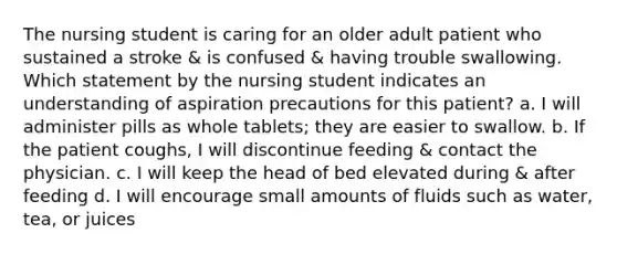 The nursing student is caring for an older adult patient who sustained a stroke & is confused & having trouble swallowing. Which statement by the nursing student indicates an understanding of aspiration precautions for this patient? a. I will administer pills as whole tablets; they are easier to swallow. b. If the patient coughs, I will discontinue feeding & contact the physician. c. I will keep the head of bed elevated during & after feeding d. I will encourage small amounts of fluids such as water, tea, or juices