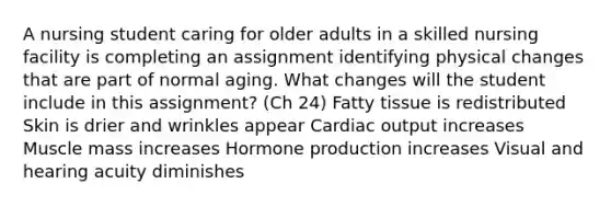 A nursing student caring for older adults in a skilled nursing facility is completing an assignment identifying physical changes that are part of normal aging. What changes will the student include in this assignment? (Ch 24) Fatty tissue is redistributed Skin is drier and wrinkles appear Cardiac output increases Muscle mass increases Hormone production increases Visual and hearing acuity diminishes