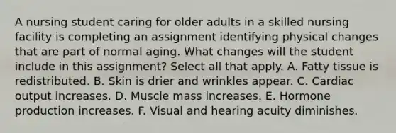 A nursing student caring for older adults in a skilled nursing facility is completing an assignment identifying physical changes that are part of normal aging. What changes will the student include in this assignment? Select all that apply. A. Fatty tissue is redistributed. B. Skin is drier and wrinkles appear. C. Cardiac output increases. D. Muscle mass increases. E. Hormone production increases. F. Visual and hearing acuity diminishes.