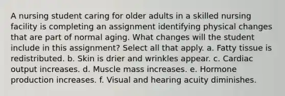 A nursing student caring for older adults in a skilled nursing facility is completing an assignment identifying physical changes that are part of normal aging. What changes will the student include in this assignment? Select all that apply. a. Fatty tissue is redistributed. b. Skin is drier and wrinkles appear. c. Cardiac output increases. d. Muscle mass increases. e. Hormone production increases. f. Visual and hearing acuity diminishes.