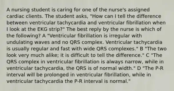 A nursing student is caring for one of the nurse's assigned cardiac clients. The student asks, "How can I tell the difference between ventricular tachycardia and ventricular fibrillation when I look at the EKG strip?" The best reply by the nurse is which of the following? A "Ventricular fibrillation is irregular with undulating waves and no QRS complex. Ventricular tachycardia is usually regular and fast with wide QRS complexes." B "The two look very much alike; it is difficult to tell the difference." C "The QRS complex in ventricular fibrillation is always narrow, while in ventricular tachycardia, the QRS is of normal width." D "The P-R interval will be prolonged in ventricular fibrillation, while in ventricular tachycardia the P-R interval is normal."