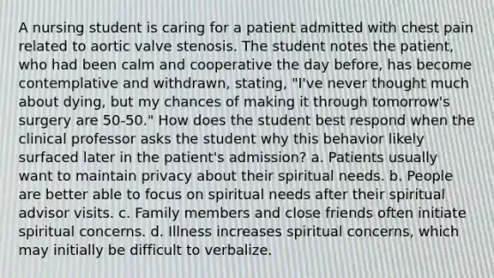 A nursing student is caring for a patient admitted with chest pain related to aortic valve stenosis. The student notes the patient, who had been calm and cooperative the day before, has become contemplative and withdrawn, stating, "I've never thought much about dying, but my chances of making it through tomorrow's surgery are 50-50." How does the student best respond when the clinical professor asks the student why this behavior likely surfaced later in the patient's admission? a. Patients usually want to maintain privacy about their spiritual needs. b. People are better able to focus on spiritual needs after their spiritual advisor visits. c. Family members and close friends often initiate spiritual concerns. d. Illness increases spiritual concerns, which may initially be difficult to verbalize.