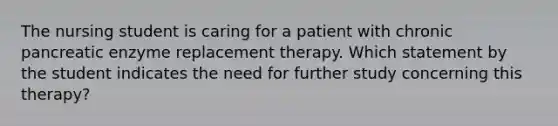 The nursing student is caring for a patient with chronic pancreatic enzyme replacement therapy. Which statement by the student indicates the need for further study concerning this therapy?