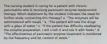 The nursing student is caring for a patient with chronic pancreatitis who is receiving pancreatic enzyme replacement therapy. Which statement by the student indicates the need for further study concerning this therapy? a. "The enzymes will be administered with meals." b. "The patient will take the drugs with a glass of water." c. "If the patient has difficulty swallowing the enzyme preparation, I will crush it and mix it with foods." d. "The effectiveness of pancreatic enzyme treatment is monitored by the frequency and fat content of stools."