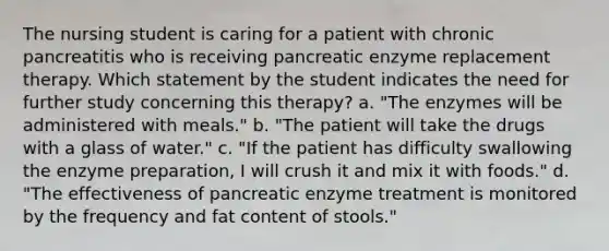 The nursing student is caring for a patient with chronic pancreatitis who is receiving pancreatic enzyme replacement therapy. Which statement by the student indicates the need for further study concerning this therapy? a. "The enzymes will be administered with meals." b. "The patient will take the drugs with a glass of water." c. "If the patient has difficulty swallowing the enzyme preparation, I will crush it and mix it with foods." d. "The effectiveness of pancreatic enzyme treatment is monitored by the frequency and fat content of stools."