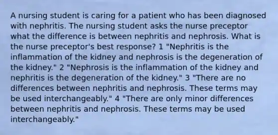 A nursing student is caring for a patient who has been diagnosed with nephritis. The nursing student asks the nurse preceptor what the difference is between nephritis and nephrosis. What is the nurse preceptor's best response? 1 "Nephritis is the inflammation of the kidney and nephrosis is the degeneration of the kidney." 2 "Nephrosis is the inflammation of the kidney and nephritis is the degeneration of the kidney." 3 "There are no differences between nephritis and nephrosis. These terms may be used interchangeably." 4 "There are only minor differences between nephritis and nephrosis. These terms may be used interchangeably."