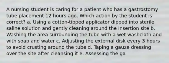 A nursing student is caring for a patient who has a gastrostomy tube placement 12 hours ago. Which action by the student is correct? a. Using a cotton-tipped applicator dipped into sterile saline solution and gently cleaning around the insertion site b. Washing the area surrounding the tube with a wet washcloth and with soap and water c. Adjusting the external disk every 3 hours to avoid crusting around the tube d. Taping a gauze dressing over the site after cleansing it e. Assessing the ga