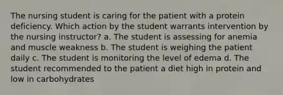 The nursing student is caring for the patient with a protein deficiency. Which action by the student warrants intervention by the nursing instructor? a. The student is assessing for anemia and muscle weakness b. The student is weighing the patient daily c. The student is monitoring the level of edema d. The student recommended to the patient a diet high in protein and low in carbohydrates