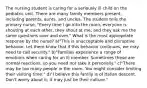 The nursing student is caring for a seriously ill child on the pediatric unit. There are many family members present, including parents, aunts, and uncles. The student tells the primary nurse, "Every time I go into the room, everyone is shouting at each other, they shout at me, and they ask me the same questions over and over." What is the most appropriate response by the nurse? a)"This is unacceptable and disruptive behavior. Let them know that if this behavior continues, we may need to call security." b)"Families experience a range of emotions when caring for an ill member. Sometimes these are normal reactions, so you need not take it personally." c)"There may be too many people in the room. You might consider limiting their visiting time." d)"I believe this family is of Italian descent. Don't worry about it; it may just be their culture."