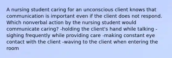 A nursing student caring for an unconscious client knows that communication is important even if the client does not respond. Which nonverbal action by the nursing student would communicate caring? -holding the client's hand while talking -sighing frequently while providing care -making constant eye contact with the client -waving to the client when entering the room