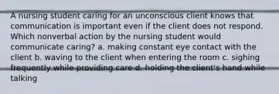 A nursing student caring for an unconscious client knows that communication is important even if the client does not respond. Which nonverbal action by the nursing student would communicate caring? a. making constant eye contact with the client b. waving to the client when entering the room c. sighing frequently while providing care d. holding the client's hand while talking