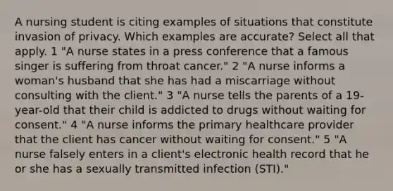 A nursing student is citing examples of situations that constitute invasion of privacy. Which examples are accurate? Select all that apply. 1 "A nurse states in a press conference that a famous singer is suffering from throat cancer." 2 "A nurse informs a woman's husband that she has had a miscarriage without consulting with the client." 3 "A nurse tells the parents of a 19-year-old that their child is addicted to drugs without waiting for consent." 4 "A nurse informs the primary <a href='https://www.questionai.com/knowledge/kEuvpEBzlM-healthcare-provider' class='anchor-knowledge'>healthcare provider</a> that the client has cancer without waiting for consent." 5 "A nurse falsely enters in a client's electronic health record that he or she has a sexually transmitted infection (STI)."