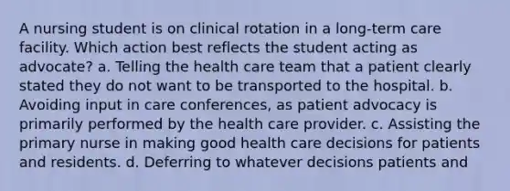 A nursing student is on clinical rotation in a long-term care facility. Which action best reflects the student acting as advocate? a. Telling the health care team that a patient clearly stated they do not want to be transported to the hospital. b. Avoiding input in care conferences, as patient advocacy is primarily performed by the health care provider. c. Assisting the primary nurse in making good health care decisions for patients and residents. d. Deferring to whatever decisions patients and