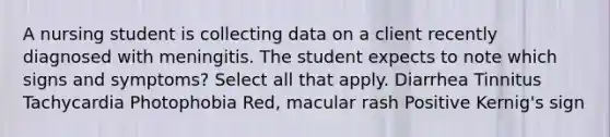 A nursing student is collecting data on a client recently diagnosed with meningitis. The student expects to note which signs and symptoms? Select all that apply. Diarrhea Tinnitus Tachycardia Photophobia Red, macular rash Positive Kernig's sign