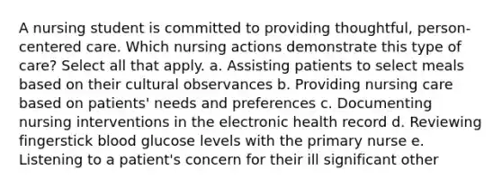 A nursing student is committed to providing thoughtful, person-centered care. Which nursing actions demonstrate this type of care? Select all that apply. a. Assisting patients to select meals based on their cultural observances b. Providing nursing care based on patients' needs and preferences c. Documenting nursing interventions in the electronic health record d. Reviewing fingerstick blood glucose levels with the primary nurse e. Listening to a patient's concern for their ill significant other