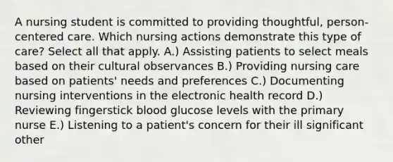 A nursing student is committed to providing thoughtful, person-centered care. Which nursing actions demonstrate this type of care? Select all that apply. A.) Assisting patients to select meals based on their cultural observances B.) Providing nursing care based on patients' needs and preferences C.) Documenting nursing interventions in the electronic health record D.) Reviewing fingerstick blood glucose levels with the primary nurse E.) Listening to a patient's concern for their ill significant other