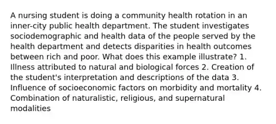 A nursing student is doing a community health rotation in an inner-city public health department. The student investigates sociodemographic and health data of the people served by the health department and detects disparities in health outcomes between rich and poor. What does this example illustrate? 1. Illness attributed to natural and biological forces 2. Creation of the student's interpretation and descriptions of the data 3. Influence of socioeconomic factors on morbidity and mortality 4. Combination of naturalistic, religious, and supernatural modalities