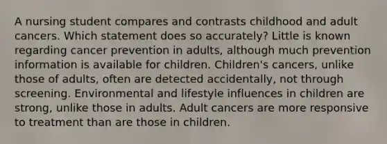 A nursing student compares and contrasts childhood and adult cancers. Which statement does so accurately? Little is known regarding cancer prevention in adults, although much prevention information is available for children. Children's cancers, unlike those of adults, often are detected accidentally, not through screening. Environmental and lifestyle influences in children are strong, unlike those in adults. Adult cancers are more responsive to treatment than are those in children.