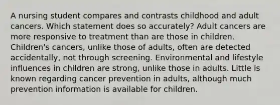 A nursing student compares and contrasts childhood and adult cancers. Which statement does so accurately? Adult cancers are more responsive to treatment than are those in children. Children's cancers, unlike those of adults, often are detected accidentally, not through screening. Environmental and lifestyle influences in children are strong, unlike those in adults. Little is known regarding cancer prevention in adults, although much prevention information is available for children.