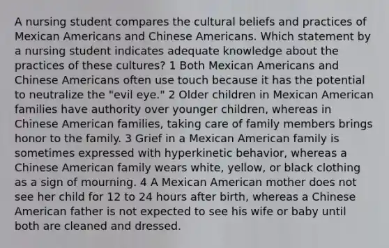 A nursing student compares the cultural beliefs and practices of Mexican Americans and Chinese Americans. Which statement by a nursing student indicates adequate knowledge about the practices of these cultures? 1 Both Mexican Americans and Chinese Americans often use touch because it has the potential to neutralize the "evil eye." 2 Older children in Mexican American families have authority over younger children, whereas in Chinese American families, taking care of family members brings honor to the family. 3 Grief in a Mexican American family is sometimes expressed with hyperkinetic behavior, whereas a Chinese American family wears white, yellow, or black clothing as a sign of mourning. 4 A Mexican American mother does not see her child for 12 to 24 hours after birth, whereas a Chinese American father is not expected to see his wife or baby until both are cleaned and dressed.