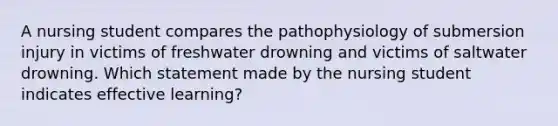 A nursing student compares the pathophysiology of submersion injury in victims of freshwater drowning and victims of saltwater drowning. Which statement made by the nursing student indicates effective learning?