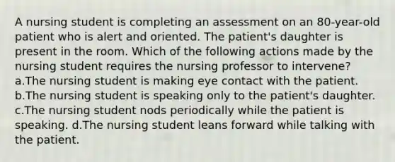 A nursing student is completing an assessment on an 80-year-old patient who is alert and oriented. The patient's daughter is present in the room. Which of the following actions made by the nursing student requires the nursing professor to intervene? a.The nursing student is making eye contact with the patient. b.The nursing student is speaking only to the patient's daughter. c.The nursing student nods periodically while the patient is speaking. d.The nursing student leans forward while talking with the patient.