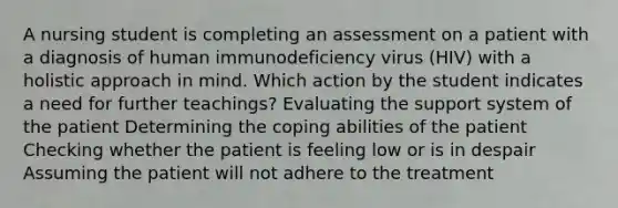 A nursing student is completing an assessment on a patient with a diagnosis of human immunodeficiency virus (HIV) with a holistic approach in mind. Which action by the student indicates a need for further teachings? Evaluating the support system of the patient Determining the coping abilities of the patient Checking whether the patient is feeling low or is in despair Assuming the patient will not adhere to the treatment