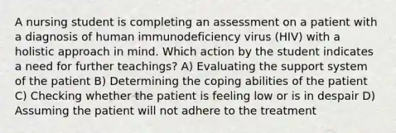 A nursing student is completing an assessment on a patient with a diagnosis of human immunodeficiency virus (HIV) with a holistic approach in mind. Which action by the student indicates a need for further teachings? A) Evaluating the support system of the patient B) Determining the coping abilities of the patient C) Checking whether the patient is feeling low or is in despair D) Assuming the patient will not adhere to the treatment