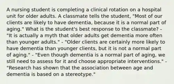 A nursing student is completing a clinical rotation on a hospital unit for older adults. A classmate tells the student, "Most of our clients are likely to have dementia, because it is a normal part of aging." What is the student's best response to the classmate? - "It is actually a myth that older adults get dementia more often than younger adults." - "Older clients are certainly more likely to have dementia than younger clients, but it is not a normal part of aging." - "Even though dementia is a normal part of aging, we still need to assess for it and choose appropriate interventions." - "Research has shown that the association between age and dementia is based on a stereotype."