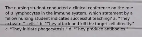 The nursing student conducted a clinical conference on the role of B lymphocytes in the immune system. Which statement by a fellow nursing student indicates successful teaching? a. "They activate T cells." b. "They attack and kill the target cell directly." c. "They initiate phagocytosis." d. "They produce antibodies."