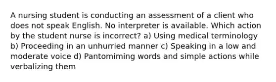 A nursing student is conducting an assessment of a client who does not speak English. No interpreter is available. Which action by the student nurse is incorrect? a) Using medical terminology b) Proceeding in an unhurried manner c) Speaking in a low and moderate voice d) Pantomiming words and simple actions while verbalizing them