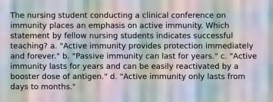 The nursing student conducting a clinical conference on immunity places an emphasis on active immunity. Which statement by fellow nursing students indicates successful teaching? a. "Active immunity provides protection immediately and forever." b. "Passive immunity can last for years." c. "Active immunity lasts for years and can be easily reactivated by a booster dose of antigen." d. "Active immunity only lasts from days to months."