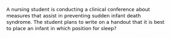 A nursing student is conducting a clinical conference about measures that assist in preventing sudden infant death syndrome. The student plans to write on a handout that it is best to place an infant in which position for sleep?