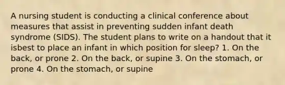 A nursing student is conducting a clinical conference about measures that assist in preventing sudden infant death syndrome (SIDS). The student plans to write on a handout that it isbest to place an infant in which position for sleep? 1. On the back, or prone 2. On the back, or supine 3. On the stomach, or prone 4. On the stomach, or supine