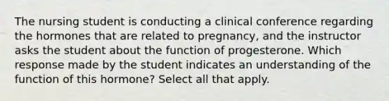 The nursing student is conducting a clinical conference regarding the hormones that are related to pregnancy, and the instructor asks the student about the function of progesterone. Which response made by the student indicates an understanding of the function of this hormone? Select all that apply.