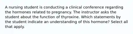 A nursing student is conducting a clinical conference regarding the hormones related to pregnancy. The instructor asks the student about the function of thyroxine. Which statements by the student indicate an understanding of this hormone? Select all that apply.