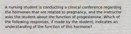 A nursing student is conducting a clinical conference regarding the hormones that are related to pregnancy, and the instructor asks the student about the function of progesterone. Which of the following responses, if made by the student, indicates an understanding of the function of this hormone?