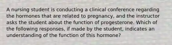 A nursing student is conducting a clinical conference regarding the hormones that are related to pregnancy, and the instructor asks the student about the function of progesterone. Which of the following responses, if made by the student, indicates an understanding of the function of this hormone?