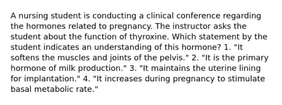 A nursing student is conducting a clinical conference regarding the hormones related to pregnancy. The instructor asks the student about the function of thyroxine. Which statement by the student indicates an understanding of this hormone? 1. "It softens the muscles and joints of the pelvis." 2. "It is the primary hormone of milk production." 3. "It maintains the uterine lining for implantation." 4. "It increases during pregnancy to stimulate basal metabolic rate."