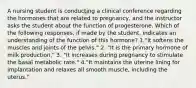 A nursing student is conducting a clinical conference regarding the hormones that are related to pregnancy, and the instructor asks the student about the function of progesterone. Which of the following responses, if made by the student, indicates an understanding of the function of this hormone? 1."It softens the muscles and joints of the pelvis." 2. "It is the primary hormone of milk production." 3. "It increases during pregnancy to stimulate the basal metabolic rate." 4."It maintains the uterine lining for implantation and relaxes all smooth muscle, including the uterus."