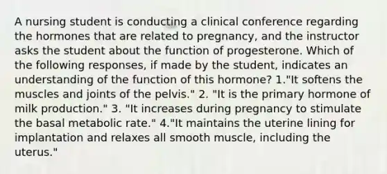 A nursing student is conducting a clinical conference regarding the hormones that are related to pregnancy, and the instructor asks the student about the function of progesterone. Which of the following responses, if made by the student, indicates an understanding of the function of this hormone? 1."It softens the muscles and joints of the pelvis." 2. "It is the primary hormone of milk production." 3. "It increases during pregnancy to stimulate the basal metabolic rate." 4."It maintains the uterine lining for implantation and relaxes all smooth muscle, including the uterus."