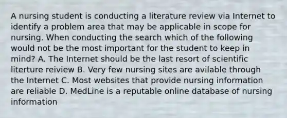 A nursing student is conducting a literature review via Internet to identify a problem area that may be applicable in scope for nursing. When conducting the search which of the following would not be the most important for the student to keep in mind? A. The Internet should be the last resort of scientific literture reiview B. Very few nursing sites are avilable through the Internet C. Most websites that provide nursing information are reliable D. MedLine is a reputable online database of nursing information