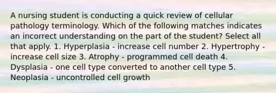 A nursing student is conducting a quick review of cellular pathology terminology. Which of the following matches indicates an incorrect understanding on the part of the student? Select all that apply. 1. Hyperplasia - increase cell number 2. Hypertrophy - increase cell size 3. Atrophy - programmed cell death 4. Dysplasia - one cell type converted to another cell type 5. Neoplasia - uncontrolled cell growth