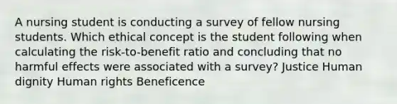 A nursing student is conducting a survey of fellow nursing students. Which ethical concept is the student following when calculating the risk-to-benefit ratio and concluding that no harmful effects were associated with a survey? Justice Human dignity Human rights Beneficence