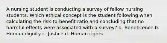 A nursing student is conducting a survey of fellow nursing students. Which ethical concept is the student following when calculating the risk-to-benefit ratio and concluding that no harmful effects were associated with a survey? a. Beneficence b. Human dignity c. Justice d. Human rights