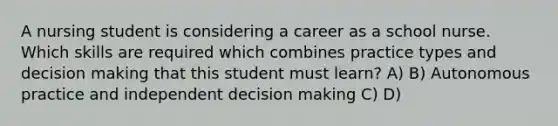 A nursing student is considering a career as a school nurse. Which skills are required which combines practice types and decision making that this student must learn? A) B) Autonomous practice and independent decision making C) D)