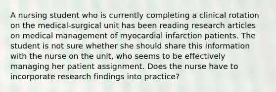 A nursing student who is currently completing a clinical rotation on the medical-surgical unit has been reading research articles on medical management of myocardial infarction patients. The student is not sure whether she should share this information with the nurse on the unit, who seems to be effectively managing her patient assignment. Does the nurse have to incorporate research findings into practice?