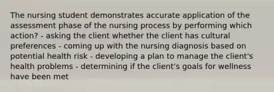 The nursing student demonstrates accurate application of the assessment phase of the nursing process by performing which action? - asking the client whether the client has cultural preferences - coming up with the nursing diagnosis based on potential health risk - developing a plan to manage the client's health problems - determining if the client's goals for wellness have been met