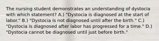 The nursing student demonstrates an understanding of dystocia with which statement? A.) "Dystocia is diagnosed at the start of labor." B.) "Dystocia is not diagnosed until after the birth." C.) "Dystocia is diagnosed after labor has progressed for a time." D.) "Dystocia cannot be diagnosed until just before birth."